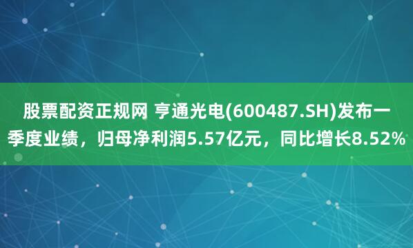 股票配资正规网 亨通光电(600487.SH)发布一季度业绩，归母净利润5.57亿元，同比增长8.52%