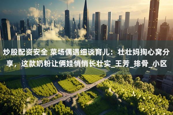 炒股配资安全 菜场偶遇细谈育儿：壮壮妈掏心窝分享，这款奶粉让俩娃悄悄长壮实_王芳_排骨_小区