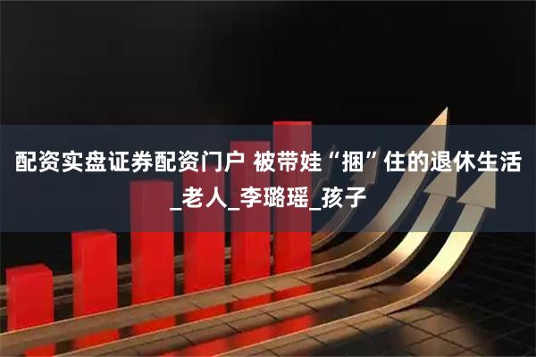 配资实盘证券配资门户 被带娃“捆”住的退休生活_老人_李璐瑶_孩子