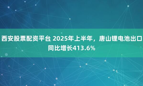 西安股票配资平台 2025年上半年，唐山锂电池出口同比增长413.6%
