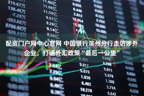 配资门户网中心官网 中国银行滨州分行走访涉外企业，打通外汇政策“最后一公里”