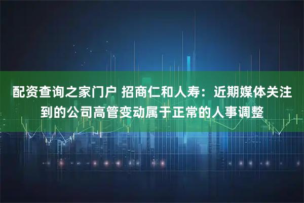 配资查询之家门户 招商仁和人寿：近期媒体关注到的公司高管变动属于正常的人事调整