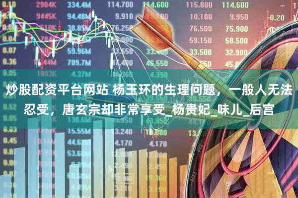 炒股配资平台网站 杨玉环的生理问题，一般人无法忍受，唐玄宗却非常享受_杨贵妃_味儿_后宫