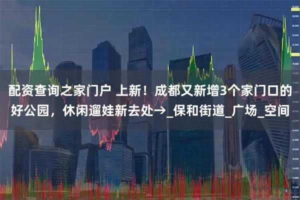 配资查询之家门户 上新！成都又新增3个家门口的好公园，休闲遛娃新去处→_保和街道_广场_空间