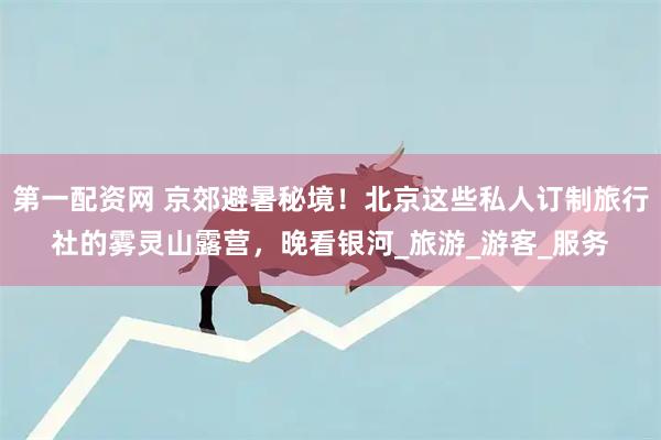 第一配资网 京郊避暑秘境！北京这些私人订制旅行社的雾灵山露营，晚看银河_旅游_游客_服务