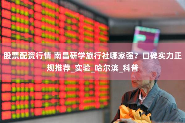 股票配资行情 南昌研学旅行社哪家强？口碑实力正规推荐_实验_哈尔滨_科普