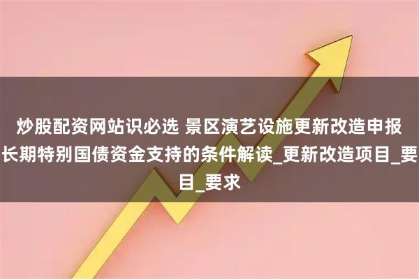 炒股配资网站识必选 景区演艺设施更新改造申报超长期特别国债资金支持的条件解读_更新改造项目_要求