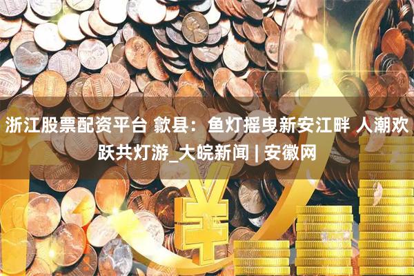 浙江股票配资平台 歙县：鱼灯摇曳新安江畔 人潮欢跃共灯游_大皖新闻 | 安徽网