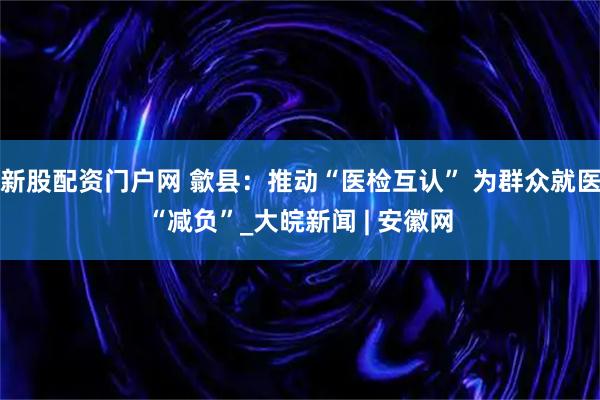 新股配资门户网 歙县：推动“医检互认” 为群众就医“减负”_大皖新闻 | 安徽网