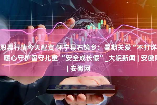 股票行情今天配资 怀宁县石镜乡：暑期关爱“不打烊” 暖心守护留守儿童 “安全成长假”_大皖新闻 | 安徽网