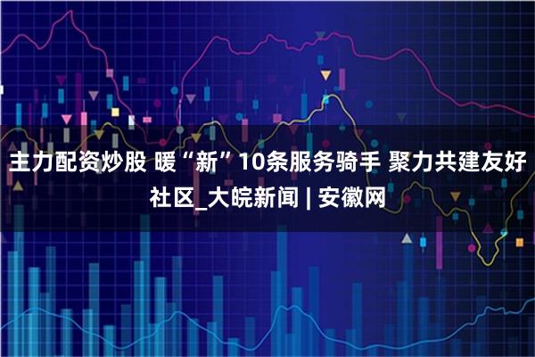 主力配资炒股 暖“新”10条服务骑手 聚力共建友好社区_大皖新闻 | 安徽网