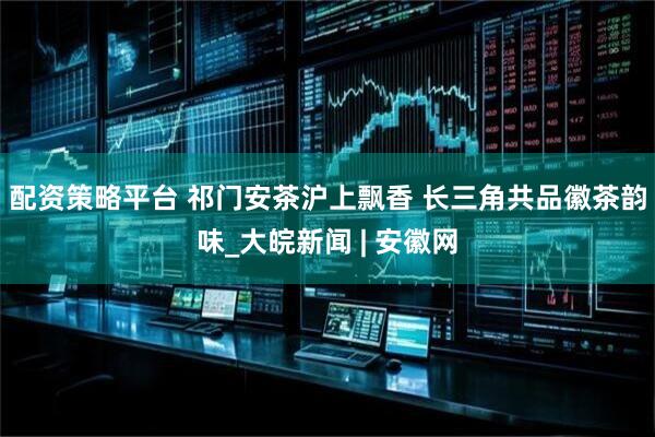 配资策略平台 祁门安茶沪上飘香 长三角共品徽茶韵味_大皖新闻 | 安徽网