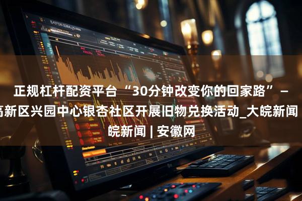 正规杠杆配资平台 “30分钟改变你的回家路” ——合肥高新区兴园中心银杏社区开展旧物兑换活动_大皖新闻 | 安徽网