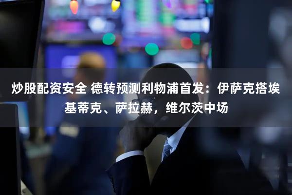 炒股配资安全 德转预测利物浦首发：伊萨克搭埃基蒂克、萨拉赫，维尔茨中场