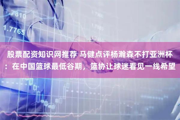 股票配资知识网推荐 马健点评杨瀚森不打亚洲杯：在中国篮球最低谷期，篮协让球迷看见一线希望