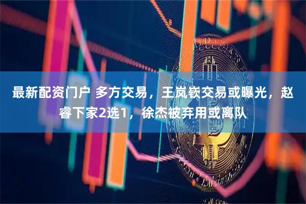 最新配资门户 多方交易，王岚嵚交易或曝光，赵睿下家2选1，徐杰被弃用或离队