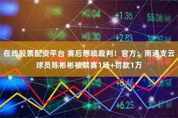 在线股票配资平台 赛后怒喷裁判！官方：南通支云球员陈彬彬被禁赛1场+罚款1万
