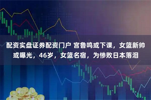 配资实盘证券配资门户 宫鲁鸣或下课，女篮新帅或曝光，46岁，女篮名宿，为惨败日本落泪