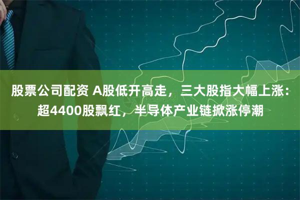 股票公司配资 A股低开高走，三大股指大幅上涨：超4400股飘红，半导体产业链掀涨停潮