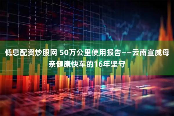 低息配资炒股网 50万公里使用报告——云南宣威母亲健康快车的16年坚守