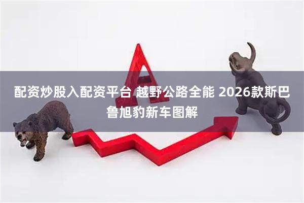 配资炒股入配资平台 越野公路全能 2026款斯巴鲁旭豹新车图解