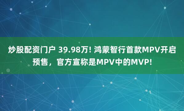 炒股配资门户 39.98万! 鸿蒙智行首款MPV开启预售，官方宣称是MPV中的MVP!