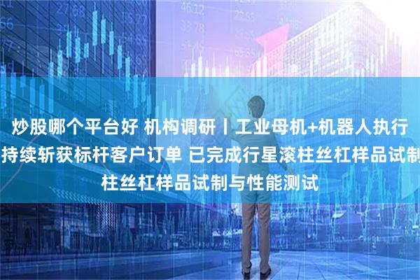 炒股哪个平台好 机构调研丨工业母机+机器人执行器 这家公司持续斩获标杆客户订单 已完成行星滚柱丝杠样品试制与性能测试