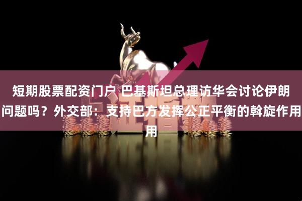 短期股票配资门户 巴基斯坦总理访华会讨论伊朗问题吗？外交部：支持巴方发挥公正平衡的斡旋作用