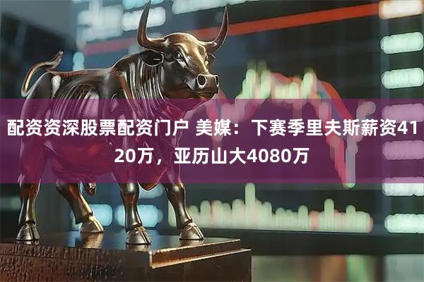 配资资深股票配资门户 美媒：下赛季里夫斯薪资4120万，亚历山大4080万